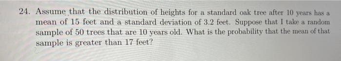 24. Assume that the distribution of heights for a standard oak tree after 10 years has a
mean of 15 feet and a standard deviation of 3.2 feet. Suppose that I take a random
sample of 50 trees that are 10 years old. What is the probability that the mean of that
sample is greater than 17 feet?

