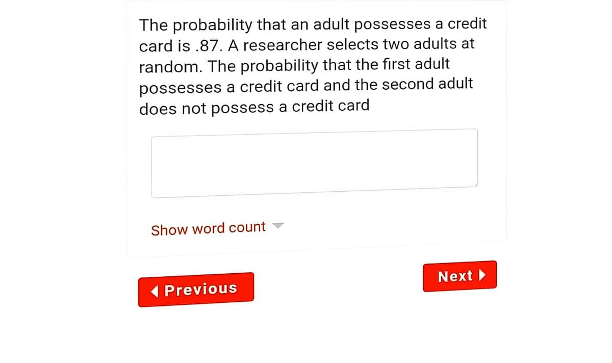 The probability that an adult possesses a credit
card is .87. A researcher selects two adults at
random. The probability that the first adult
possesses a credit card and the second adult
does not possess a credit card
Show word count ▼
Next
(Previous
