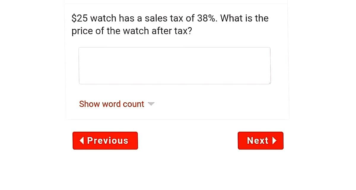 $25 watch has a sales tax of 38%. What is the
price of the watch after tax?
Show word count
( Previous
Next
