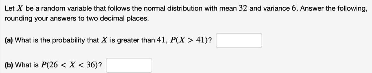 Let X be a random variable that follows the normal distribution with mean 32 and variance 6. Answer the following,
rounding your answers to two decimal places.
(a) What is the probability that X is greater than 41, P(X > 41)?
(b) What is P(26 < X < 36)?
