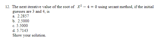 12. The next iterative value of the root of X? – 4 = O using secant method, if the initial
guesses are 3 and 4, is
a. 2.2857
b. 2.5000
c. 5.5000
d. 5.7143
Show your solution.
