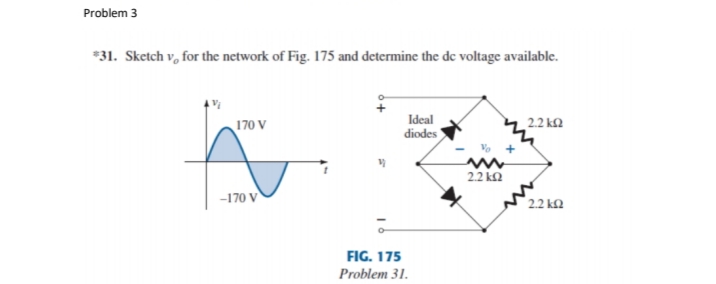 Problem 3
*31. Sketch v, for the network of Fig. 175 and determine the de voltage available.
170 V
Ideal
2.2 k2
diodes
22 k2
-170 V
2.2 k2
FIG. 175
Problem 31.
