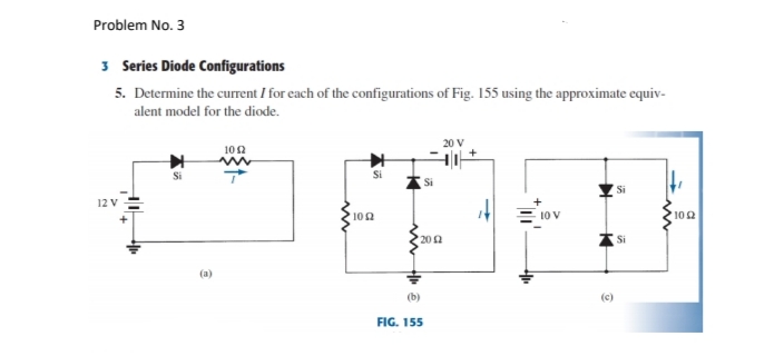 Problem No. 3
3 Series Diode Configurations
5. Determine the current I for each of the configurations of Fig. 155 using the approximate equiv-
alent model for the diode.
102
Si
Si
Si
12 V
+
102
= 10 V
102
20 2
Si
(a)
(b)
(c)
FIG. 155
