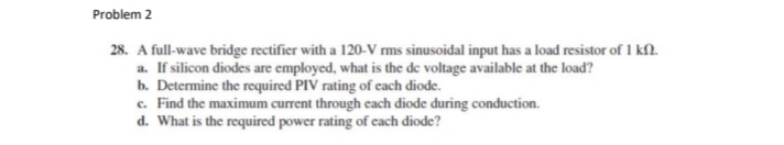 Problem 2
28. A full-wave bridge rectifier with a 120-V ms sinusoidal input has a load resistor of I kN.
a. If silicon diodes are employed, what is the de voltage available at the load?
b. Determine the required PIV rating of cach diode.
c. Find the maximum current through cach diode during conduction.
d. What is the required power rating of each diode?
