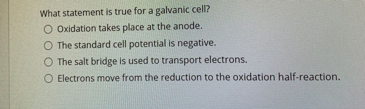 What statement is true for a galvanic cell?
O Oxidation takes place at the anode.
O The standard cell potential is negative.
O The salt bridge is used to transport electrons.
O Electrons move from the reduction to the oxidation half-reaction.
