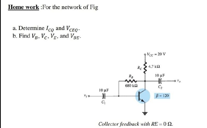 Home work :For the network of Fig
a. Determine Ico and VCEo:
b. Find VB, Vc, VE, and VBE-
Vcc 20 V
%3D
RC
4.7 k2
RB
10 μF
680 ka
10 μF
B = 120
C
Collector feedback with RE = 02.
