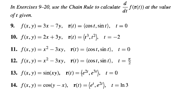 d
In Exercises 9–20, use the Chain Rule to calculate
f(r(t)) at the value
dt
of t given.
9. f(*, y) — Зх — 7у, г() — (сos t, sin t), t%3D0
10. f(x, у) — 2х + Зу, r(t) — (3, 12), t%3D -2
11. f(x, у) — х2 - 3ху, г(t) — (сos t, sin t), t 3 0
12. f(x, у) — х? - 3ху, г() — (cos t, sin t), t 3D 3
13. f(x, у) — sin(ху), г() — (е", ез), г — 0
14. f(*, у) 3 соs(y — х), r() — (e', e), 1%3 In3
