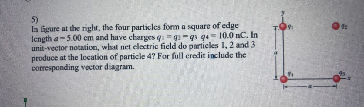 5)
In figure at the right, the four particles form a square of edge
length a= 5.00 cm and have charges q1 q2 =q3 q4 10.0 nC. In
unit-vector notation, what net electric field do particles 1, 2 and 3
produce at the location of particle 4? For full credit include the
corresponding vector diagram.
44
