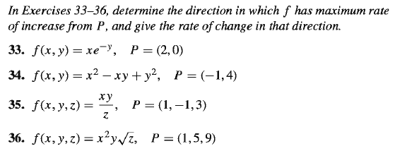 In Exercises 33–36, determine the direction in which f has maximum rate
of increase from P, and give the rate of change in that direction.
33. f(x, у) — хе У, Р— (2,0)
34. F(x, у) 3 х2 — ху+ у?, Р%D (-1,4)
ху
35. ƒ(x, y,z) =
, P= (1,–1,3)
36. F(x, у, 2) %3D х?у/i, Р%3D (1,5, 9)
