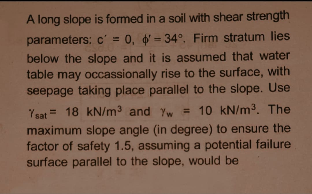 A long slope is formed in a soil with shear strength
parameters: c´ = 0, d' = 34°. Firm stratum lies
%3D
below the slope and it is assumed that water
table may occassionally rise to the surface, with
seepage taking place parallel to the slope. Use
Ysat = 18 kN/m3 and Yw =
10 kN/m3. The
maximum slope angle (in degree) to ensure the
factor of safety 1.5, assuming a potential failure
surface parallel to the slope, would be
