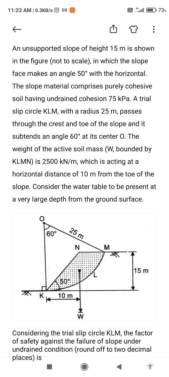 73%
11:23 AM | 0.3KB/s O M O
An unsupported slope of height 15 m is shown
in the figure (not to scale), in which the slope
face makes an angle 50° with the horizontal.
The slope material comprises purely cohesive
soil having undrained cohesion 75 kPa. A trial
slip circle KLM, with a radius 25 m, passes
through the crest and toe of the slope and it
subtends an angle 60° at its center 0. The
weight of the active soil mass (W, bounded by
KLMN) is 2500 kN/m, which is acting at a
horizontal distance of 10 m from the toe of the
slope. Consider the water table to be present at
a very large depth from the ground surface.
25 m
60°
M
15 m
50
10 m
Considering the trial slip circle KLM, the factor
of safety against the failure of slope under
undrained condition (round off to two decimal
places) is
