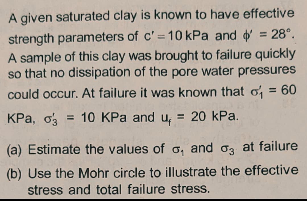 A given saturated clay is known to have effective
strength parameters of c' = 10 kPa and = 28°.
A sample of this clay was brought to failure quickly
so that no dissipation of the pore water pressures
%3D
could occur. At failure it was known that o
KPa, o = 10 KPa and
= 20 kPa.
%3D
(a) Estimate the values of o, and oz at failure
(b) Use the Mohr circle to illustrate the effective
stress and total failure stress.
