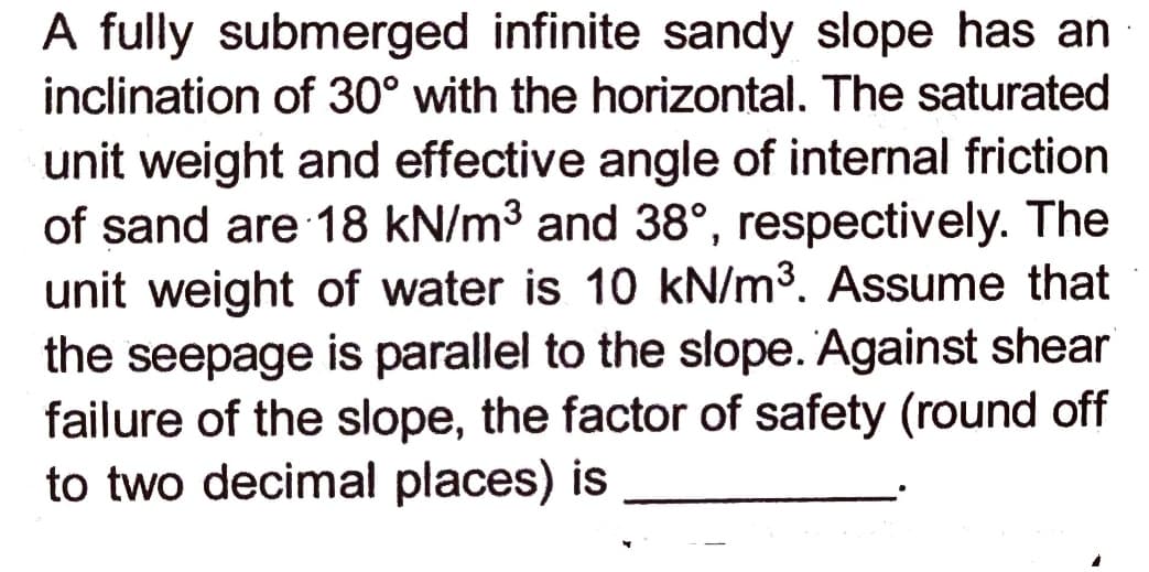 A fully submerged infinite sandy slope has an
inclination of 30° with the horizontal. The saturated
unit weight and effective angle of internal friction
of sand are 18 kN/m3 and 38°, respectively. The
unit weight of water is 10 kN/m3. Assume that
the seepage is parallel to the slope. Against shear
failure of the slope, the factor of safety (round off
to two decimal places) is
