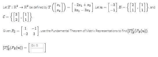Let T: R² R² be defined by T
C-(C)-B)
C=
Given Pc :
=
[T](Ps(u)) =
([22])-[;
Ex: 5
-2x1 + x₂
3x1 32
-[1] B-{]·])} -
and
Let u =
[23] , use the Fundamental Theorem of Matrix Representations to find [T] (PB (u)).
=
