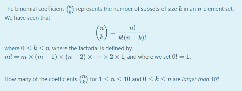 The binomial coefficient () represents the number of subsets of size k in an n-element set.
We have seen that
n
n!
k
k!(n – k)!
where 0 < k < n, where the factorial is defined by
т! — т х (т — 1) х (п — 2) х ...x2x1, and where we set 0! — 1.
How many of the coefficients (4) for 1 <n < 10 and 0 < k <n are larger than 10?
