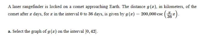 A laser rangefinder is locked on a comet approaching Earth. The distance g (r), in kilometers, of the
comet after æ days, for a in the interval 0 to 36 days, is given by g(z) = 200,000 csc (
36
a. Select the graph of g (x) on the interval [0, 42].
