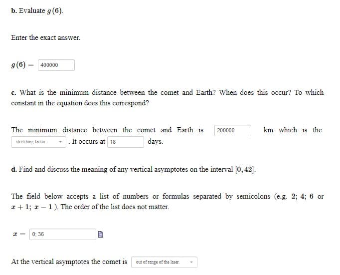 b. Evaluate g (6).
Enter the exact answer.
g(6) = 400000
c. What is the minimum distance between the comet and Earth? When does this occur? To which
constant in the equation does this correspond?
The minimum distance between the comet and Earth is
200000
km which is the
stretching factor
.It occurs at 18
days.
d. Find and discuss the meaning of any vertical asymptotes on the interval [0, 42].
The field below accepts a list of numbers or formulas separated by semicolons (e.g. 2; 4; 6 or
x + 1; z – 1). The order of the list does not matter.
0; 36
At the vertical asymptotes the comet is
out of range of the laser.
