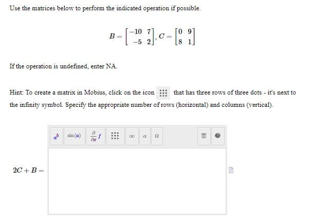Use the matrices below to perform the indicated operation if possible.
-10 71
B=
C =
-5 2
If the operation is undefined, enter NA.
Hint: To create a matrix in Mobius, click on the icon
that has three rows of three dots - it's next to
the infinity symbol. Specify the appropriate number of rows (horizontal) and columns (vertical).
sin (a)
00
2C +B =
