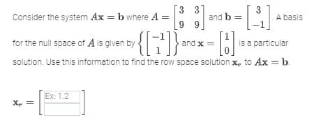 Consider the system Ax = b where A =
| and b = [3₁] Ab
- [B]₁
is a particular
solution. Use this information to find the row space solution x, to Ax = b.
for the null space of A is given by
Xx
3 3]
Ex: 1.2
99
by {[7¹]} .
and x =
A basis