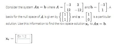 Consider the system Ax=b where A =
12
basis for the null space of Al is given by {[]}
solution. Use this information to find the row space solution x to Ax = b.
Xp=
-3 3
Ex: 1.2
-12
and b =
²
and x =
= [13] is.
A
is a particular