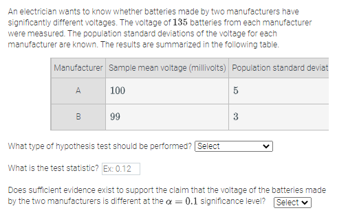 An electrician wants to know whether batteries made by two manufacturers have
significantly different voltages. The voltage of 135 batteries from each manufacturer
were measured. The population standard deviations of the voltage for each
manufacturer are known. The results are summarized in the following table.
Manufacturer Sample mean voltage (millivolts) Population standard deviat
A
100
5
B
99
3
What type of hypothesis test should be performed? Select
What is the test statistic? Ex: 0.12
Does sufficient evidence exist to support the claim that the voltage of the batteries made
by the two manufacturers is different at the a = 0.1 significance level? Select v
