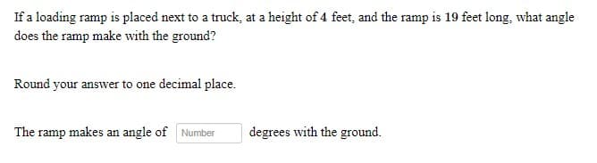 If a loading ramp is placed next to a truck, at a height of 4 feet, and the ramp is 19 feet long, what angle
does the ramp make with the ground?
Round your answer to one decimal place.
The ramp makes an angle of Number
degrees with the ground.
