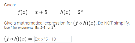Given:
f(x) = x + 5
h(x) = 2"
Give a mathematical expression for (f o h)(x). Do NOT simplify.
Use for exponents. Ex: 2^3 for 23.
(foh)(x) = Ex: x^5 - 13
