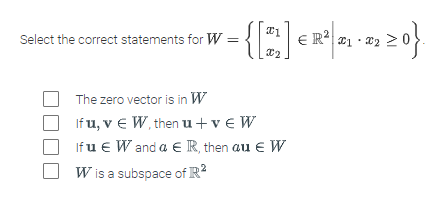Select the correct statements for W = { [2] ER²]
· { [0²] € R²| 2₁ · 202₂ ≥ 0}.
X2
The zero vector is in W
If u, v € W, then u +ve W
If u € W and a € R, then au € W
W is a subspace of R²