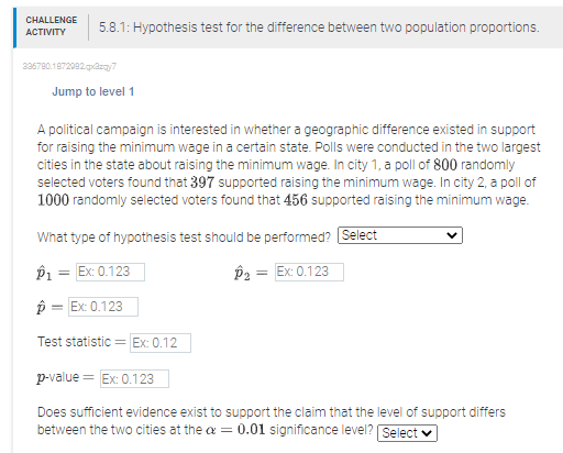 CHALLENGE
АCTIVITY
5.8.1: Hypothesis test for the difference between two population proportions.
236780.1872082 qazqy7
Jump to level 1
A political campaign is interested in whether a geographic difference existed in support
for raising the minimum wage in a certain state. Polls were conducted in the two largest
cities in the state about raising the minimum wage. In city 1, a poll of 800 randomly
selected voters found that 397 supported raising the minimum wage. In city 2, a poll of
1000 randomly selected voters found that 456 supported raising the minimum wage.
What type of hypothesis test should be performed? Select
Ex: 0.123
P2 = Ex: 0.123
%3D
p = Ex: 0.123
Test statistic =
Ex: 0.12
p-value = Ex: 0.123
Does sufficient evidence exist to support the claim that the level of support differs
between the two cities at the a = 0.01 significance level? Select v
