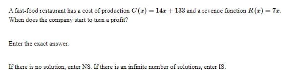 A fast-food restaurant has a cost of production C (x)
= 14r + 133 and a revenue function R(z) = 7x.
When does the company start to turn a profit?
Enter the exact answer.
If there is no solution, enter NS. If there is an infinite number of solutions, enter IS.
