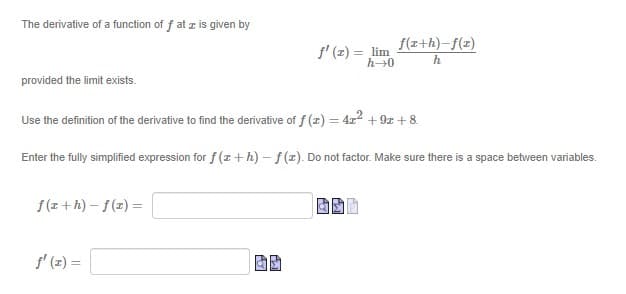 The derivative of a function of f at z is given by
f' (포) %3DJlim
f(x+h)-f(z)
h→0
h
provided the limit exists.
Use the definition of the derivative to find the derivative of f (z) = 4x2 + 9z + 8.
%3D
Enter the fully simplified expression for f (z +h) – f(x). Do not factor. Make sure there is a space between variables.
f(z +h) – f(z) =
f' (z) =
