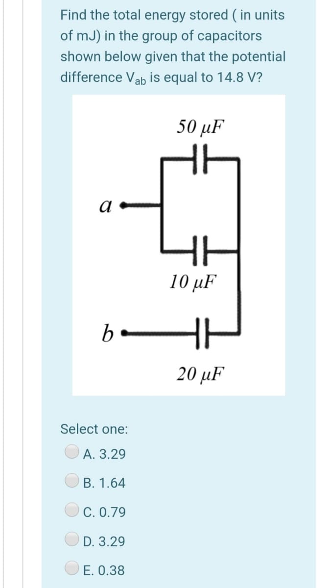 Find the total energy stored ( in units
of mJ) in the group of capacitors
shown below given that the potential
difference Vab is equal to 14.8 V?
50 μ
a
10 µF
b
HI
20 μF
Select one:
O A. 3.29
В. 1.64
C. 0.79
D. 3.29
O E. 0.38
