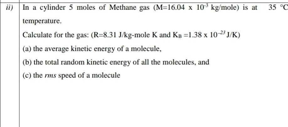 In a cylinder 5 moles of Methane gas (M=16.04 x 103 kg/mole) is at
ii)
35 °C
temperature.
Calculate for the gas: (R=8.31 J/kg-mole K and KB =1.38 x 10-23 J/K)
(a) the average kinetic energy of a molecule,
(b) the total random kinetic energy of all the molecules, and
(c) the rms speed of a molecule
