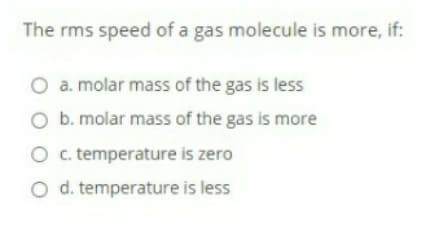 The rms speed of a gas molecule is more, if:
O a. molar mass of the gas is less
O b. molar mass of the gas is more
Oc. temperature is zero
O d. temperature is less

