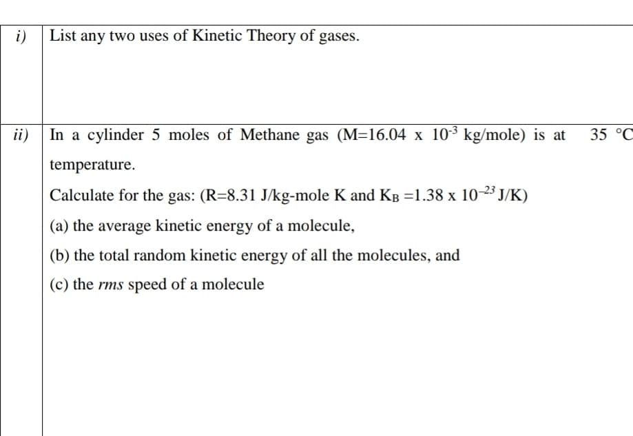 i)
List any two uses of Kinetic Theory of gases.
In a cylinder 5 moles of Methane gas (M=16.04 x 103 kg/mole) is at
ii)
35 °C
temperature.
Calculate for the gas: (R=8.31 J/kg-mole K and KB =1.38 x 1023 J/K)
(a) the average kinetic energy of a molecule,
(b) the total random kinetic energy of all the molecules, and
(c) the rms speed of a molecule
