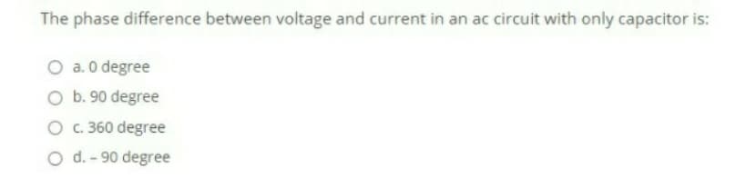 The phase difference between voltage and current in an ac circuit with only capacitor is:
O a. 0 degree
O b. 90 degree
O . 360 degree
O d. - 90 degree
