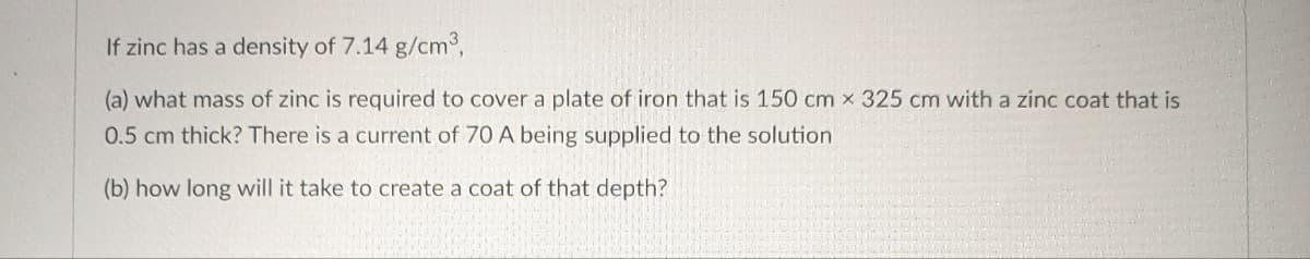 If zinc has a density of 7.14 g/cm³,
(a) what mass of zinc is required to cover a plate of iron that is 150 cm x 325 cm with a zinc coat that is
0.5 cm thick? There is a current of 70 A being supplied to the solution
(b) how long will it take to create a coat of that depth?