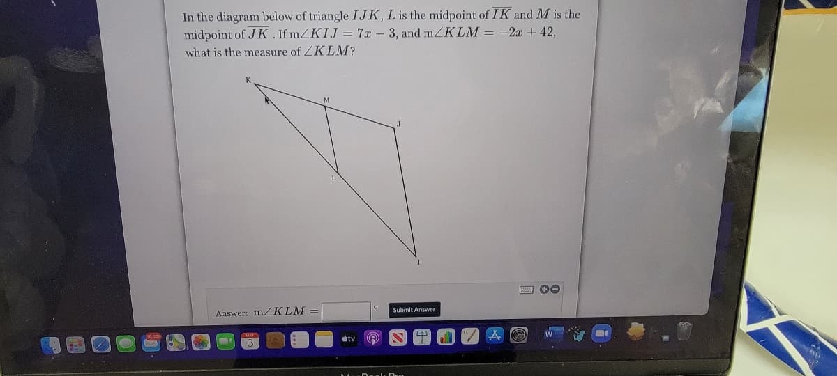 In the diagram below of triangle IJK, L is the midpoint of IK and M is the
midpoint of JK. If mZKIJ = 7x - 3, and mZKLM = -2x +42,
what is the measure of ZK LM?
Submit Answer
Answer: MZKLM
stv
