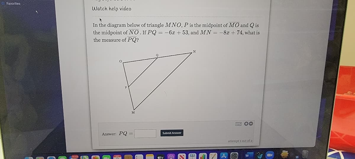 Favorites
Watch help video
In the diagram below of triangle MNO, P is the midpoint of MO and Q is
the midpoint of NO. If PQ = -6x + 53, and MN = -8x + 74, what is
the measure of PQ?
Answer: PQ
Submit Answer
attempt i out of 2
stv
圓
