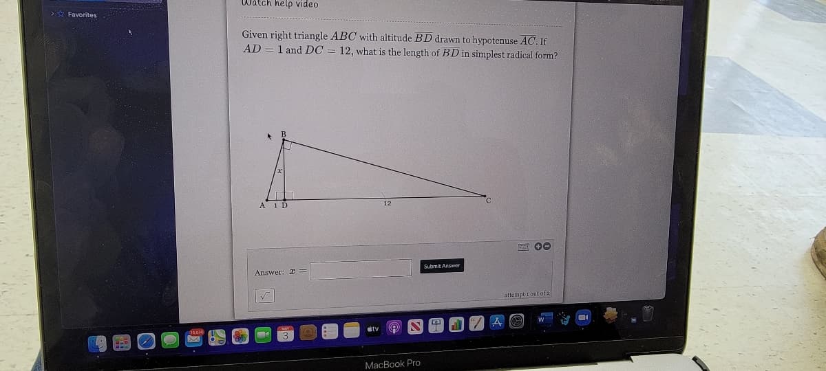 Watch help video
> * Favorites
Given right triangle ABC with altitude BD drawn to hypotenuse AC. If
AD = 1 and DC = 12, what is the length of BD in simplest radical form?
A 1 D
Submit Answer
Answer: I
attempt i out of 2
MacBook Pro
