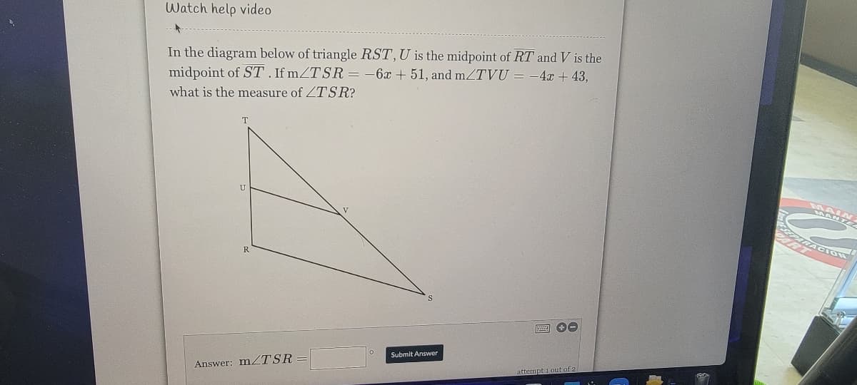 Watch help video
In the diagram below of triangle RST, U is the midpoint of RT and V is the
midpoint of ST. If mZTSR= -6x + 51, and mZTVU = -4x + 43,
what is the measure of ZTSR?
T
Submit Answer
Answer: MZTSR
attempt 1 out of 2
