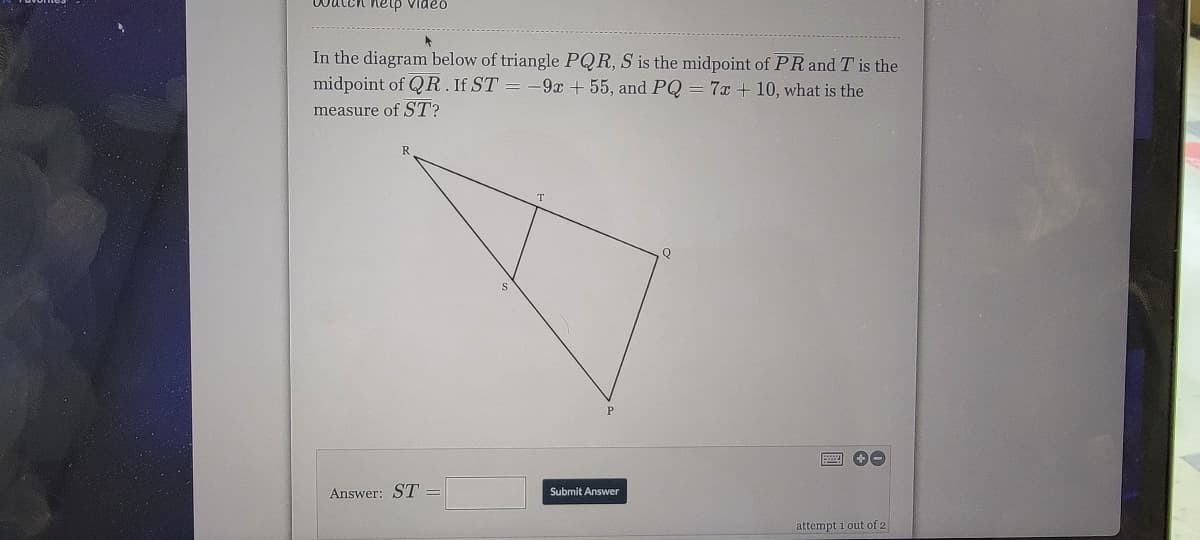 oapiA diay vano
In the diagram below of triangle PQR, S is the midpoint of PR and T is the
midpoint of QR. If ST = -9x +55, and PQ = 7x + 10, what is the
measure of ST?
Q
Answer: ST
Submit Answer
attempt i out of 2
