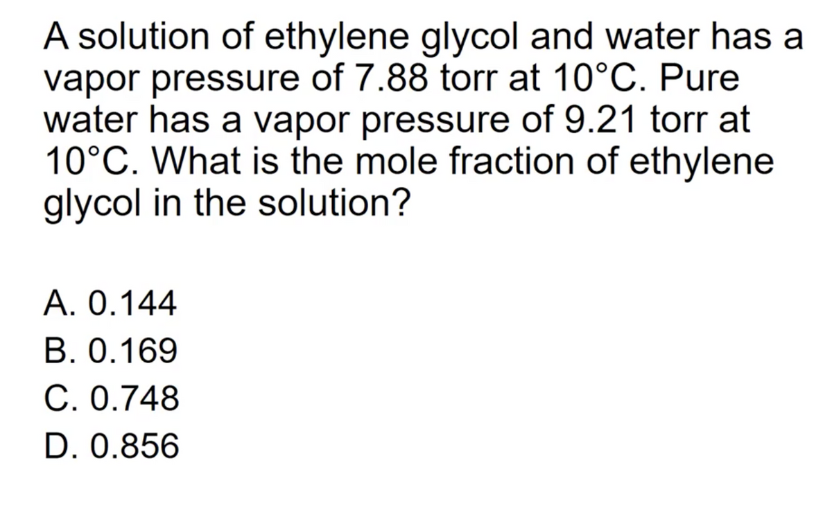 A solution of ethylene glycol and water has a
vapor pressure of 7.88 torr at 10°C. Pure
water has a vapor pressure of 9.21 torr at
10°C. What is the mole fraction of ethylene
glycol in the solution?
A. 0.144
B. 0.169
C. 0.748
D. 0.856
