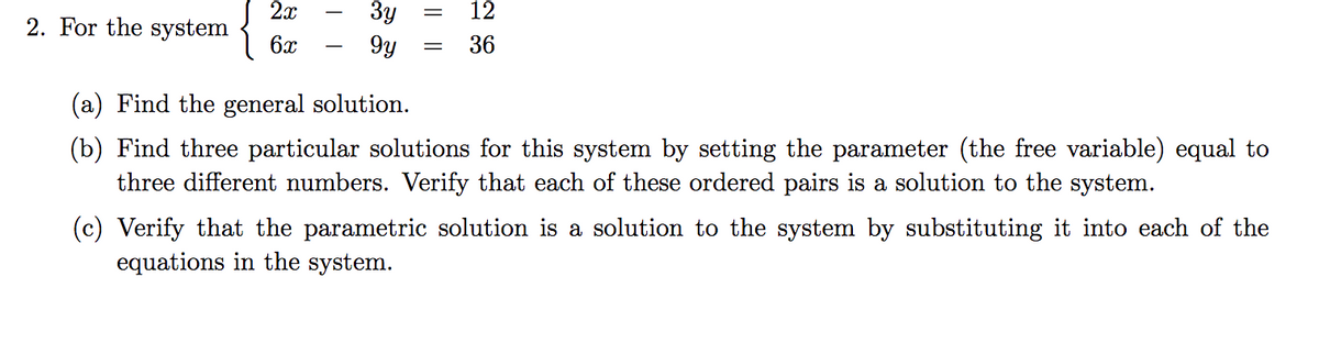 3y
9y
2x
12
2. For the system
6x
36
-
(a) Find the general solution.
(b) Find three particular solutions for this system by setting the parameter (the free variable) equal to
three different numbers. Verify that each of these ordered pairs is a solution to the system.
(c) Verify that the parametric solution is a solution to the system by substituting it into each of the
equations in the system.
I|||
