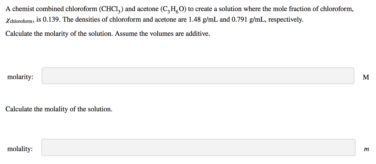 A chemist combined chloroform (CHCI,) and acetone (C,H,O) to create a solution where the mole fraction of chloroform,
Xchloroform, is 0.139. The densities of chloroform and acetone are 1.48 g/mL and 0.791 g/mL, respectively.
Calculate the molarity of the solution. Assume the volumes are additive.
molarity:
M
Calculate the molality of the solution.
molality:
m
