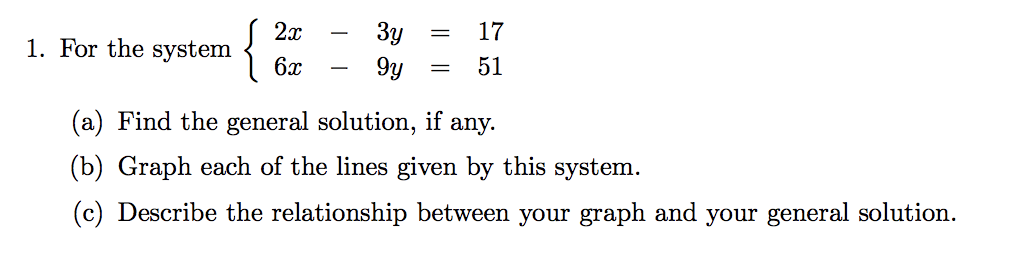 {
2x
Зу
17
-
1. For the system
6x
9y
51
(a) Find the general solution, if any.
(b) Graph each of the lines given by this system.
(c) Describe the relationship between your graph and your general solution.
