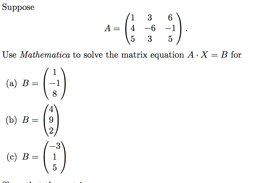 Suppose
1
3
6
A =
4
-6
-1
3
5
Use Mathematica to solve the matrix equation A· X = B for
(:)
()
()
1
(а) В —
-1
8
4.
(b) В —
9.
-3
(с) В %—
1
5
