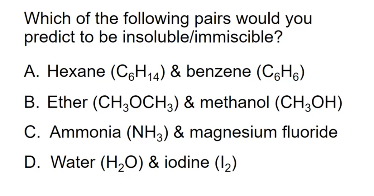 Which of the following pairs would you
predict to be insoluble/immiscible?
A. Hexane (C6H14) & benzene (C,Hs)
B. Ether (CH,OCH3) & methanol (CH;OH)
C. Ammonia (NH3) & magnesium fluoride
D. Water (H2O) & iodine (I2)
