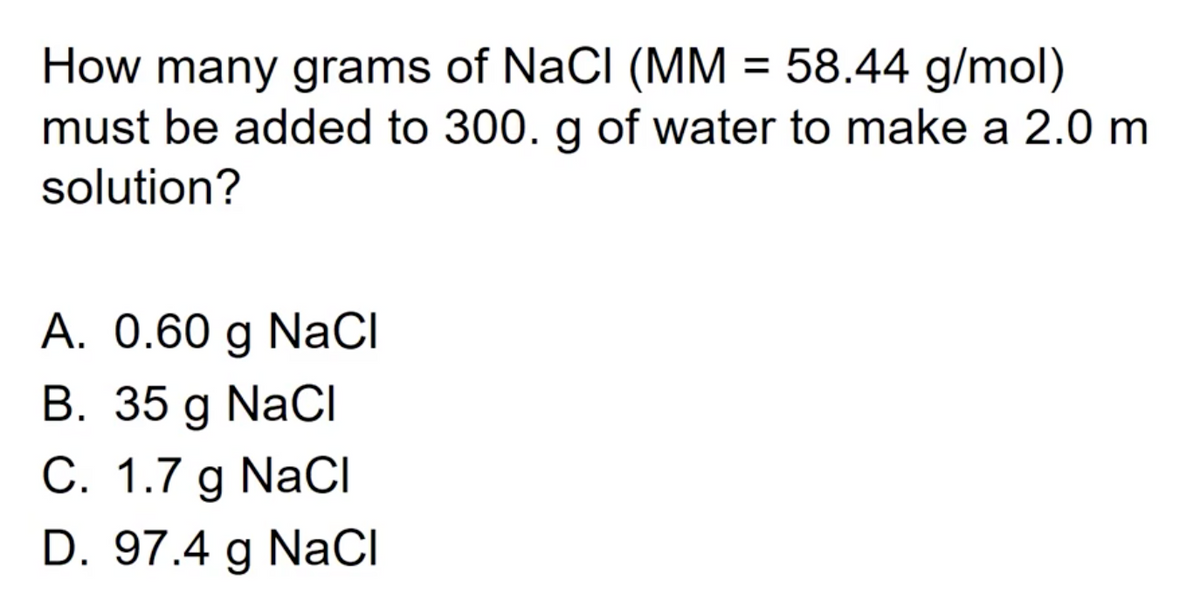 How many grams of NaCl (MM = 58.44 g/mol)
must be added to 300. g of water to make a 2.0 m
solution?
A. 0.60 g NaCI
B. 35 g NaCI
C. 1.7 g NaCl
D. 97.4 g NaCI
