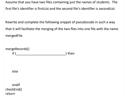 Assume that you have two files containing just the names of students. The
first file's identifier is firstlist and the second file's identifier is secondlist.
Rewrite and complete the following snippet of pseudocode in such a way
that it will facilitate the merging of the two files into one file with the name
mergedFile.
mergeRecords()
if (
) then
else
endif
checkEnd()
return
